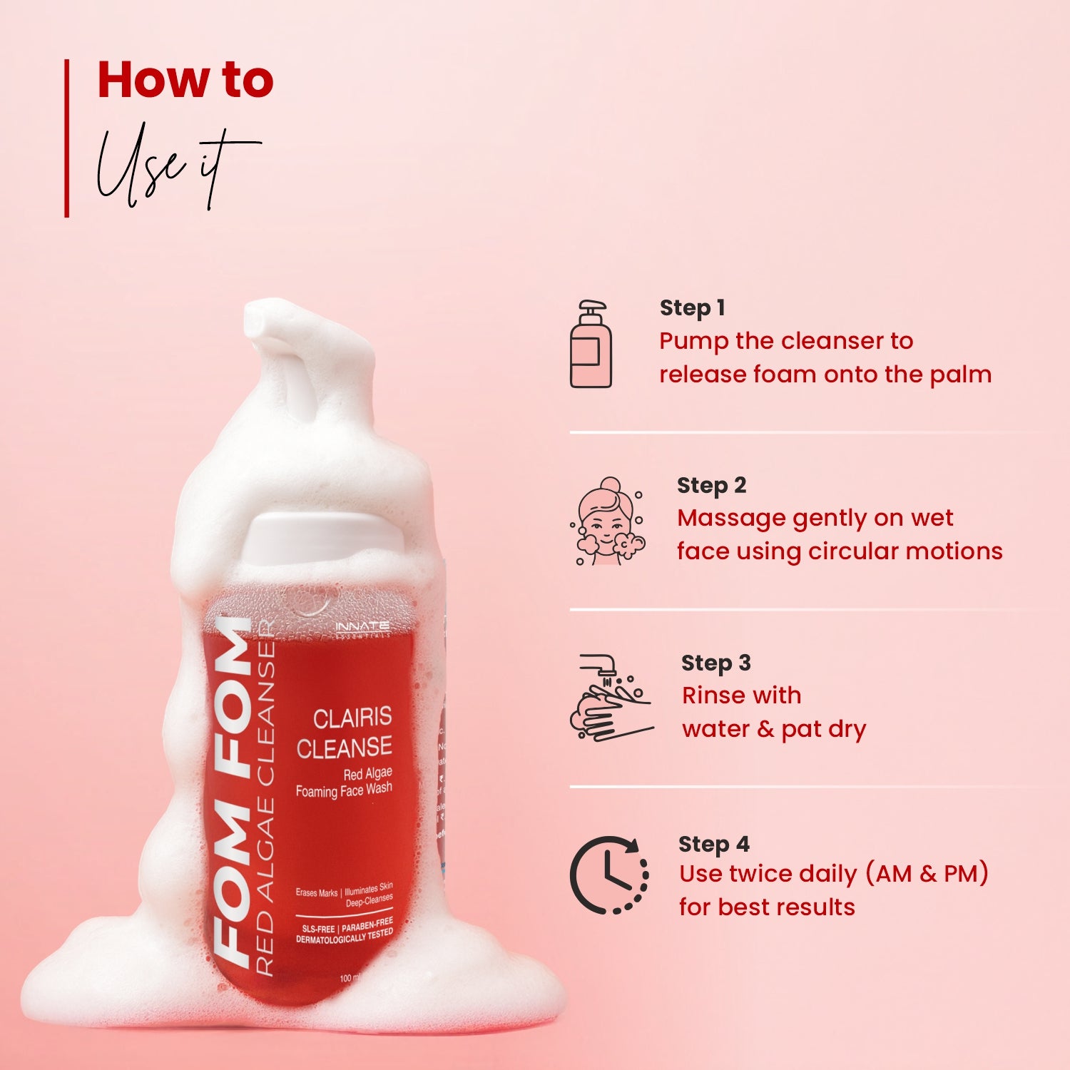 Clairis Cleanse Red Algae Foaming Face Wash 
HOW TO USE
Pump the cleanser to release
foam onto the palm.
Massage gently on wet
face using circular motions.
Rinse with water &
pat dry.
Use twice daily for best
results.