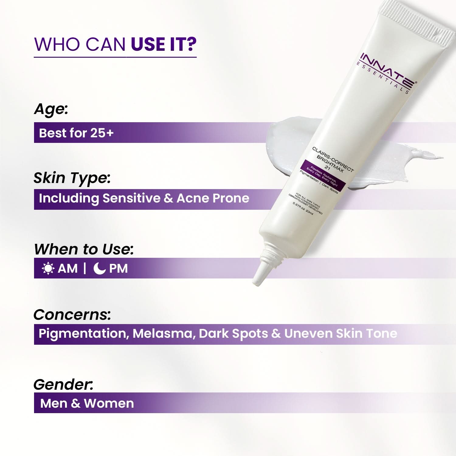 Clairis Correct Bright Max 21 – Advanced Pigmentation & Melasma Cream
Who Can Use It?
Age: Best for 25+
Skin Type: Including Sensitive & Acne Prone
When to Use:AM | PM
Concerns: Pigmentation, Melasma, Dark Spots & Uneven Skin Tone
Gender: Men & Women