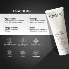india's first transparent sunscreen with spf43, pa++++
Innate Solar Screen SPF 43
How to Use
Application: Apply generously to the face, neck, and exposed areas.
Timing: Use at least 15 minutes before sun exposure.
Reapplication: Reapply after every 3 hours.
Extra: Reapply more frequently if sweating or swimming.
UVA-UVB Protect | Hypoallergenic | Paraben Free | -20 C | Cruelty Free | +52 C