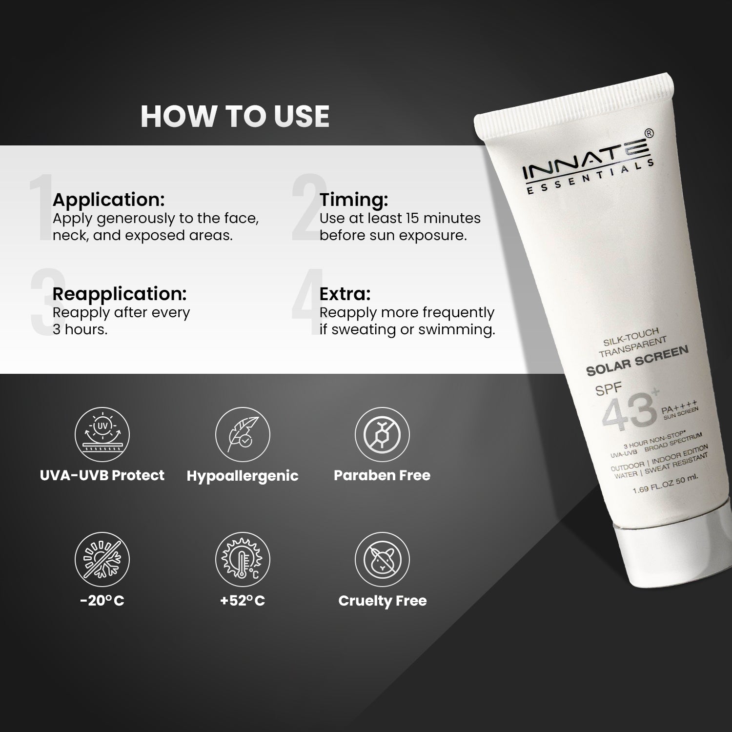 india's first transparent sunscreen with spf43, pa++++
Innate Solar Screen SPF 43
How to Use
Application: Apply generously to the face, neck, and exposed areas.
Timing: Use at least 15 minutes before sun exposure.
Reapplication: Reapply after every 3 hours.
Extra: Reapply more frequently if sweating or swimming.
UVA-UVB Protect | Hypoallergenic | Paraben Free | -20 C | Cruelty Free | +52 C