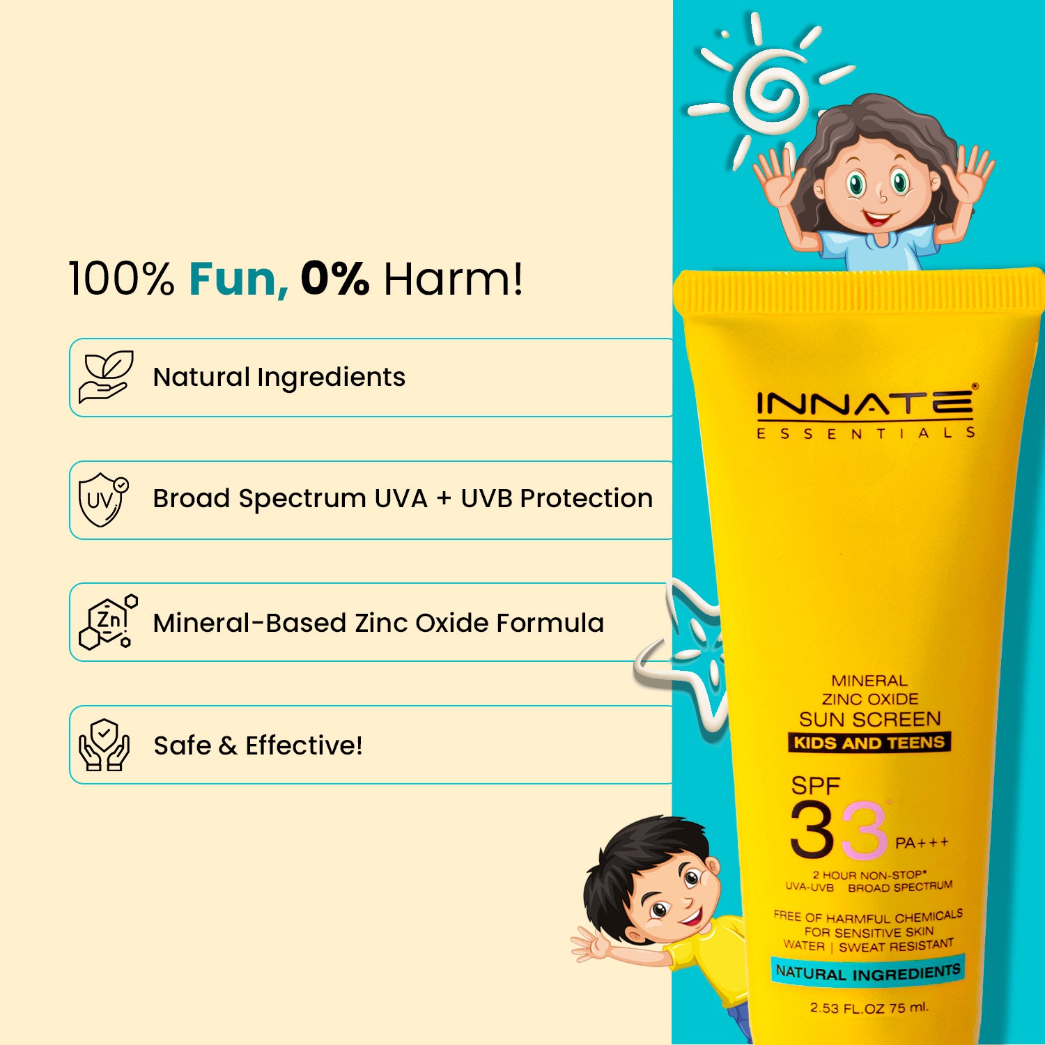 Innate Mineral Kids & Teens Sunscreen SPF 33
100% Fun, 0% Harm!
Natural Ingredients
Broad Spectrum UVA + UVB Protection
Mineral-Based Zinc Oxide Formula – safe & effective!